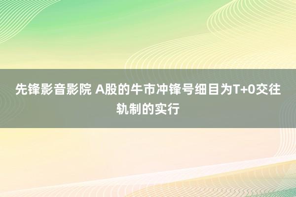 先锋影音影院 A股的牛市冲锋号细目为T+0交往轨制的实行