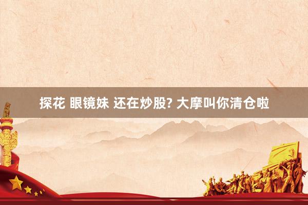 探花 眼镜妹 还在炒股? 大摩叫你清仓啦