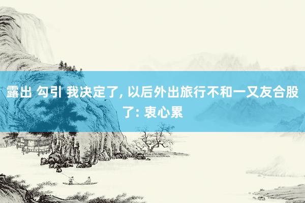露出 勾引 我决定了， 以后外出旅行不和一又友合股了: 衷心累