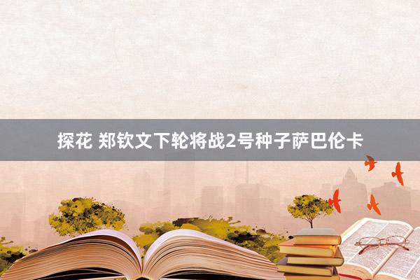 探花 郑钦文下轮将战2号种子萨巴伦卡