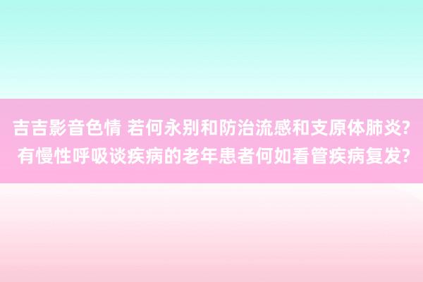吉吉影音色情 若何永别和防治流感和支原体肺炎? 有慢性呼吸谈疾病的老年患者何如看管疾病复发?