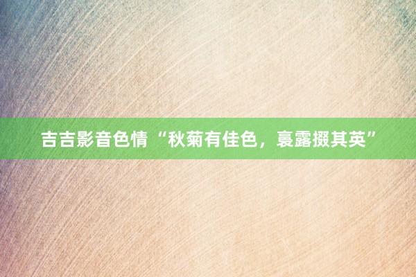 吉吉影音色情 “秋菊有佳色，裛露掇其英”