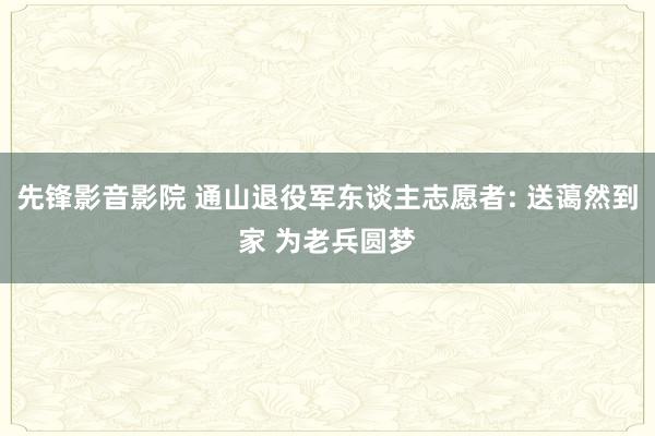 先锋影音影院 通山退役军东谈主志愿者: 送蔼然到家 为老兵圆梦