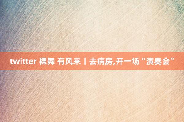 twitter 裸舞 有风来丨去病房，开一场“演奏会”