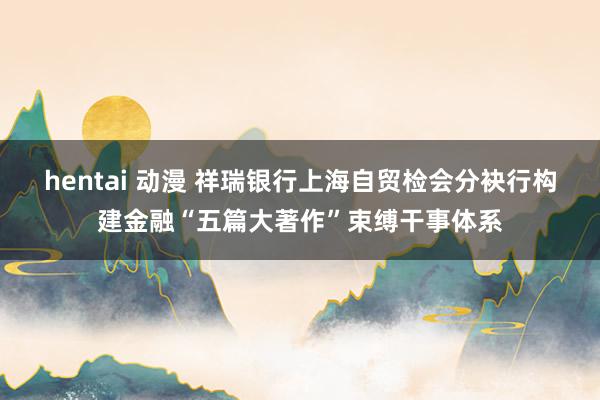 hentai 动漫 祥瑞银行上海自贸检会分袂行构建金融“五篇大著作”束缚干事体系