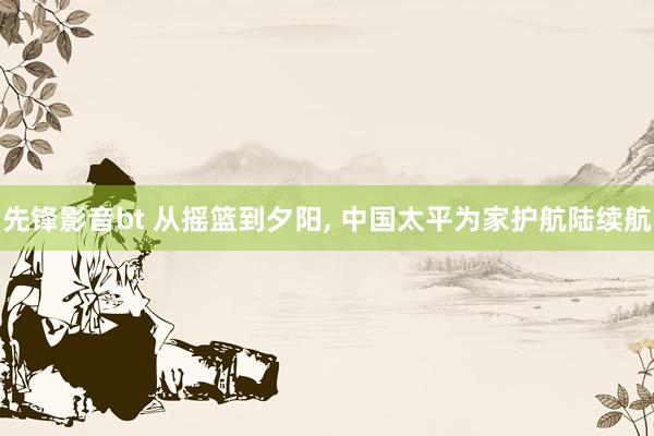 先锋影音bt 从摇篮到夕阳， 中国太平为家护航陆续航
