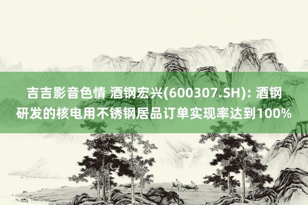吉吉影音色情 酒钢宏兴(600307.SH): 酒钢研发的核电用不锈钢居品订单实现率达到100%