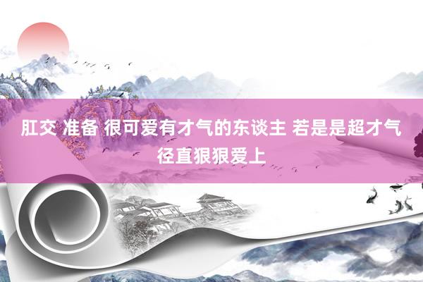 肛交 准备 很可爱有才气的东谈主 若是是超才气径直狠狠爱上