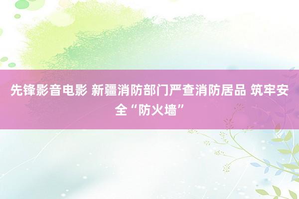 先锋影音电影 新疆消防部门严查消防居品 筑牢安全“防火墙”