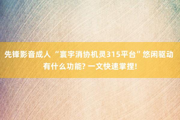 先锋影音成人 “寰宇消协机灵315平台”悠闲驱动 有什么功能? 一文快速掌捏!