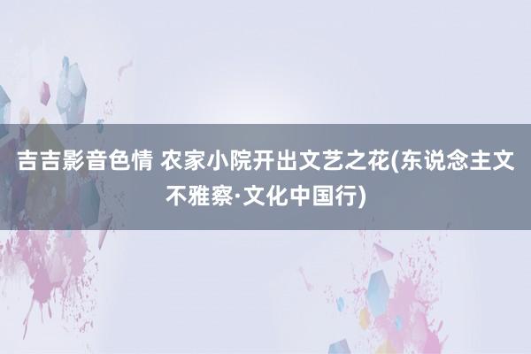吉吉影音色情 农家小院开出文艺之花(东说念主文不雅察·文化中国行)