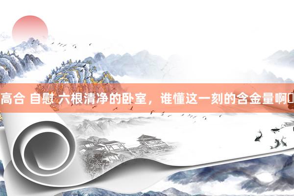 高合 自慰 六根清净的卧室，谁懂这一刻的含金量啊❗