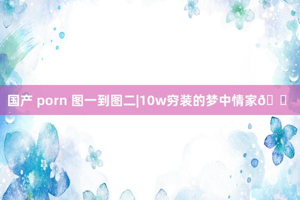 国产 porn 图一到图二|10w穷装的梦中情家🏠