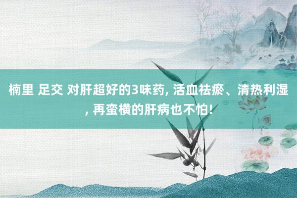 楠里 足交 对肝超好的3味药， 活血祛瘀、清热利湿， 再蛮横的肝病也不怕!