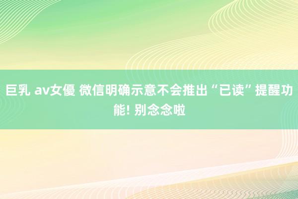 巨乳 av女優 微信明确示意不会推出“已读”提醒功能! 别念念啦