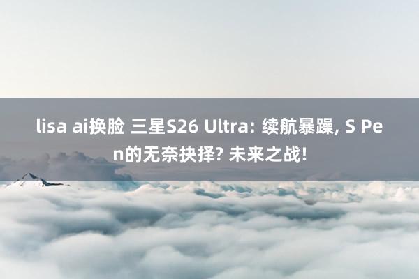 lisa ai换脸 三星S26 Ultra: 续航暴躁， S Pen的无奈抉择? 未来之战!