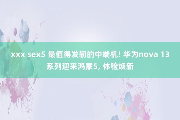 xxx sex5 最值得发轫的中端机! 华为nova 13系列迎来鸿蒙5， 体验焕新