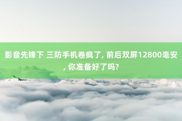 影音先锋下 三防手机卷疯了， 前后双屏12800毫安， 你准备好了吗?