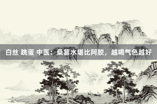 白丝 跳蛋 中医:桑葚水堪比阿胶,越喝气色越好
