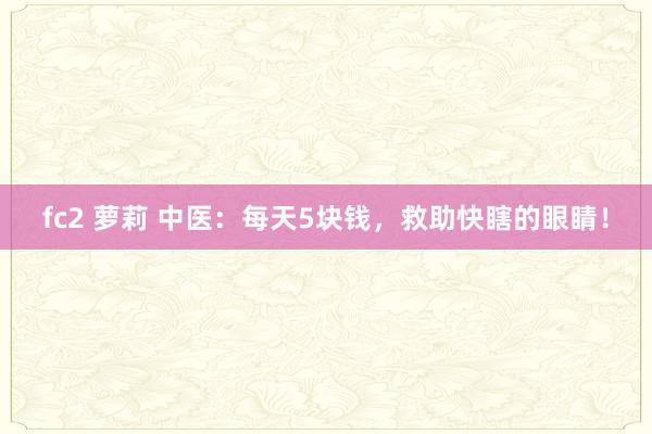 fc2 萝莉 中医:每天5块钱,救助快瞎的眼睛!