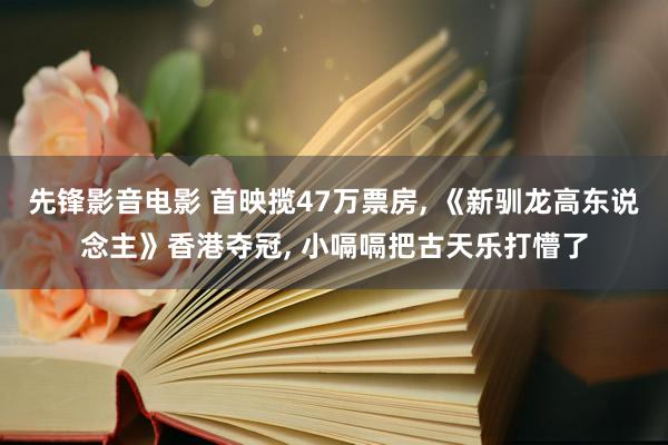 先锋影音电影 首映揽47万票房， 《新驯龙高东说念主》香港夺冠， 小嗝嗝把古天乐打懵了
