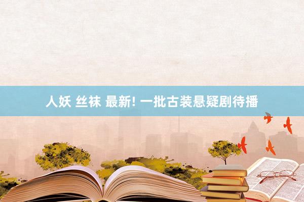 人妖 丝袜 最新! 一批古装悬疑剧待播