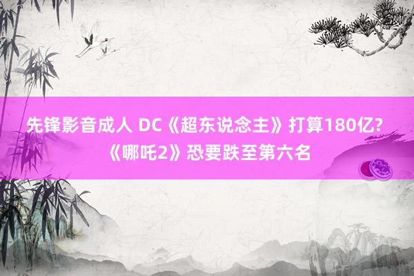 先锋影音成人 DC《超东说念主》打算180亿? 《哪吒2》恐要跌至第六名
