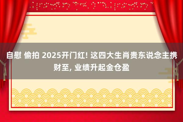 自慰 偷拍 2025开门红! 这四大生肖贵东说念主携财至， 业绩升起金仓盈