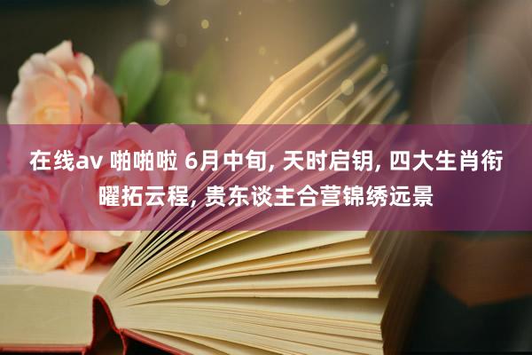 在线av 啪啪啦 6月中旬， 天时启钥， 四大生肖衔曜拓云程， 贵东谈主合营锦绣远景