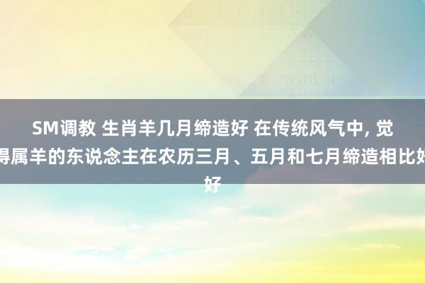 SM调教 生肖羊几月缔造好 在传统风气中， 觉得属羊的东说念主在农历三月、五月和七月缔造相比好