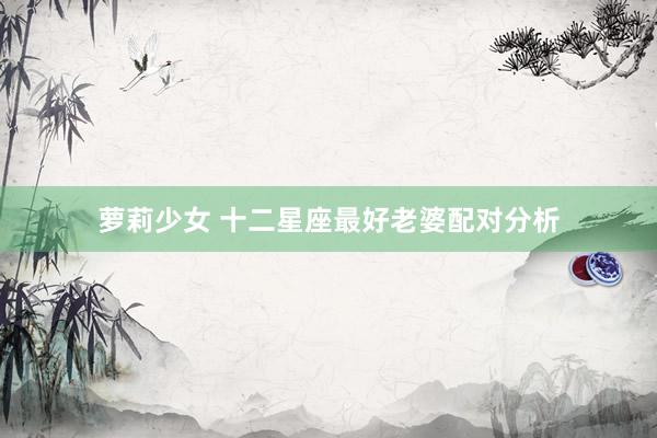 萝莉少女 十二星座最好老婆配对分析